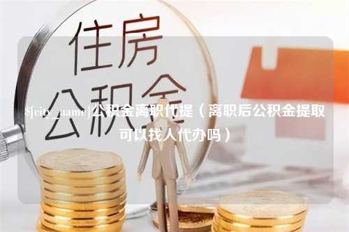 江阴公积金离职代提（离职后公积金提取可以找人代办吗）